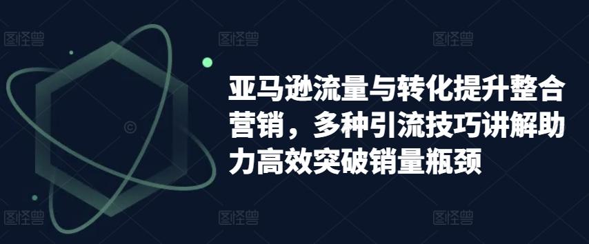 亚马逊流量与转化提升整合营销，多种引流技巧讲解助力高效突破销量瓶颈-创薯资源