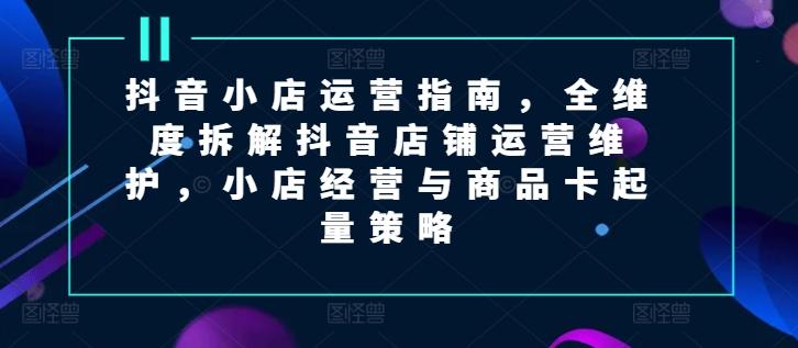 抖音小店运营指南，全维度拆解抖音店铺运营维护，小店经营与商品卡起量策略-创薯资源