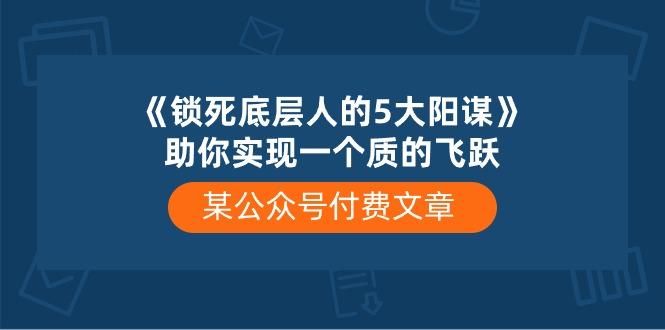 某公众号付费文章《锁死底层人的5大阳谋》助你实现一个质的飞跃-创薯资源