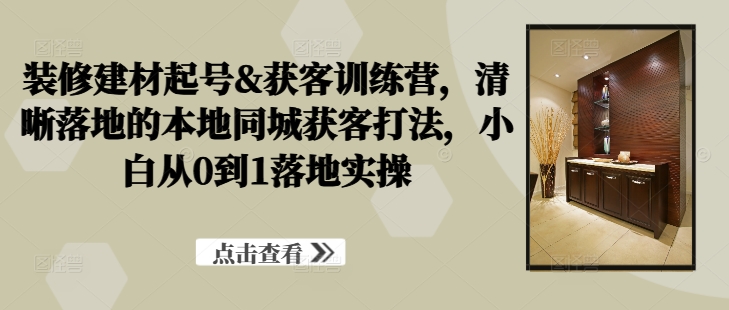 装修建材起号&获客训练营，​清晰落地的本地同城获客打法，小白从0到1落地实操-创薯资源