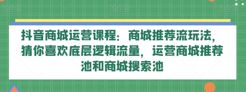 抖音商城运营课程：商城推荐流玩法，猜你喜欢底层逻辑流量，运营商城推荐池和商城搜索池-创薯资源