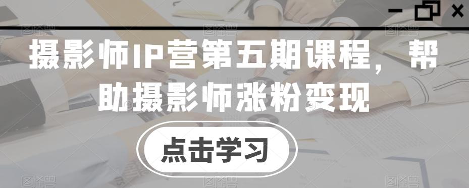 摄影师IP营第五期课程，帮助摄影师涨粉变现-创薯资源