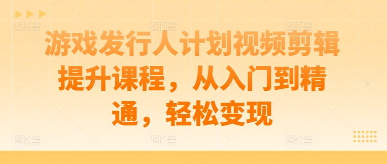 游戏发行人计划视频剪辑提升课程，从入门到精通，轻松变现-创薯资源