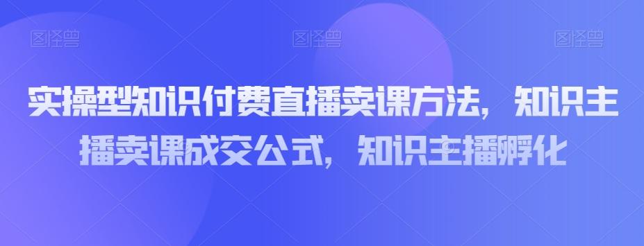 实操型知识付费直播卖课方法，知识主播卖课成交公式，知识主播孵化-创薯资源