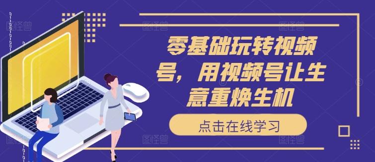 零基础玩转视频号，用视频号让生意重焕生机-创薯资源