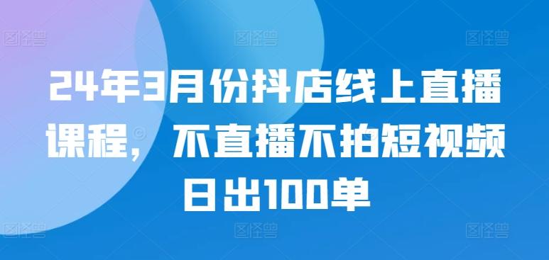 24年3月份抖店线上直播课程，不直播不拍短视频日出100单-创薯资源
