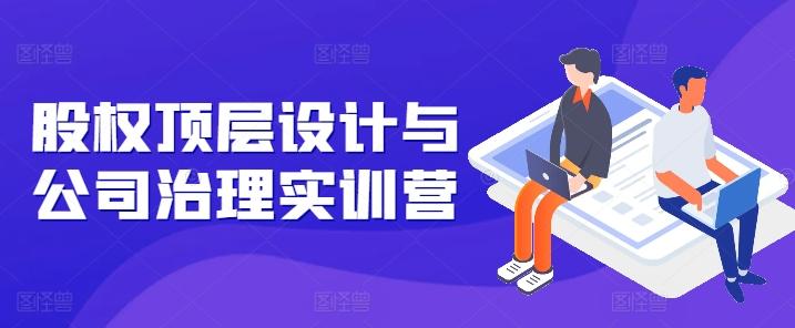 股权顶层设计与公司治理实训营，补全股权短板/守住控制权底线/熟悉4大注册信息/规避3大法律风险-创薯资源