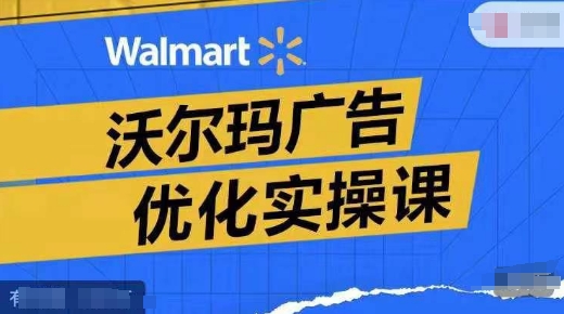 沃尔玛广告优化实操课，广告报告实操讲解，广告如何提高转化和ROAS等-创薯资源