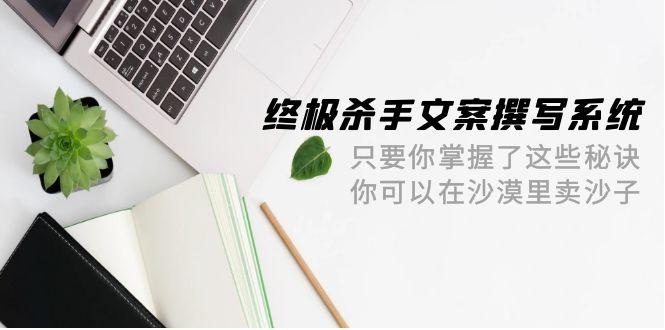 (9928期)终极 杀手文案-撰写系统 只要你掌握了这些秘诀 你可以在沙漠里卖沙子-42节-创薯资源