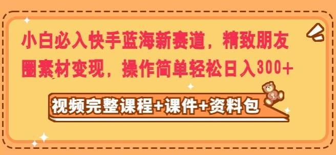 小白必入快手蓝海新赛道，精致朋友圈素材变现，操作简单轻松日入300-创薯资源