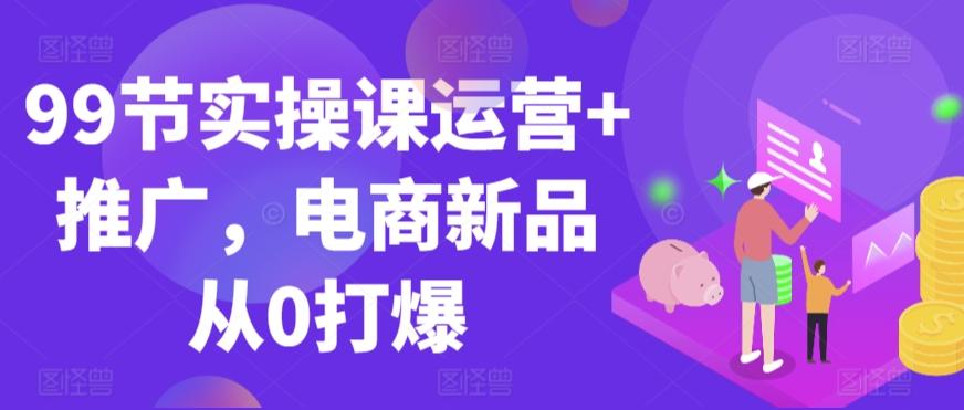99节实操课运营+推广，电商新品从0打爆-创薯资源