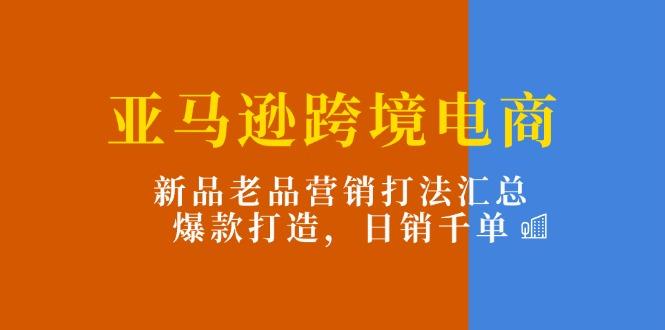 亚马逊跨境电商：新品老品营销打法汇总，爆款打造，日销千单-创薯资源