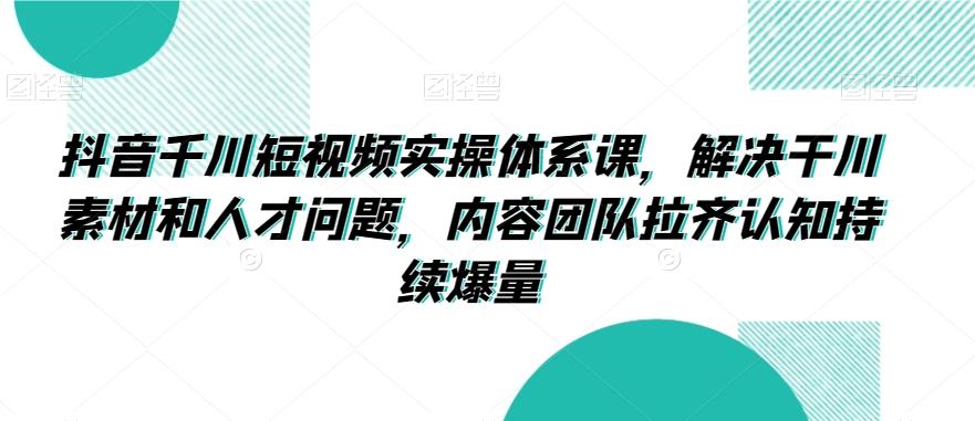抖音千川短视频实操体系课，解决干川素材和人才问题，内容团队拉齐认知持续爆量-创薯资源