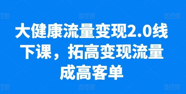 大健康流量变现2.0线下课，​拓高变现流量成高客单，业绩10倍增长，低粉高变现，只讲落地实操-创薯资源