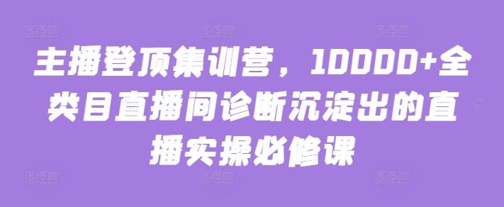 主播登顶集训营，10000+全类目直播间诊断沉淀出的直播实操必修课-创薯资源