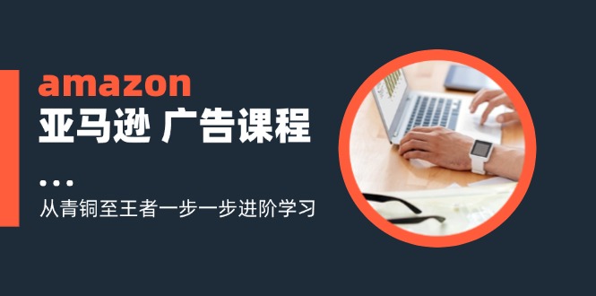 amazon亚马逊 广告课程：从青铜至王者一步一步进阶学习(16节-创薯资源