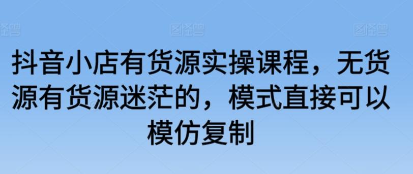 抖音小店有货源实操课程，无货源有货源迷茫的，模式直接可以模仿复制-创薯资源