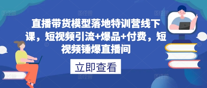 直播带货模型落地特训营线下课，​短视频引流+爆品+付费，短视频锤爆直播间-创薯资源