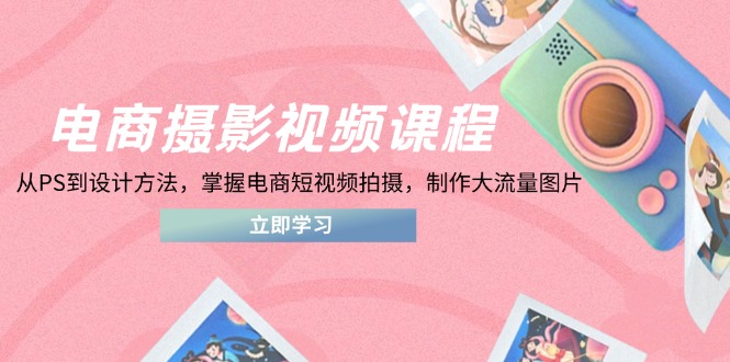 电商摄影视频课程，从PS到设计方法，掌握电商短视频拍摄，制作大流量图片-创薯资源