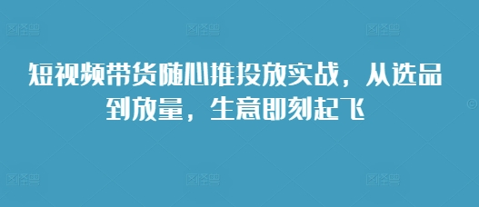 短视频带货随心推投放实战，从选品到放量，生意即刻起飞-创薯资源