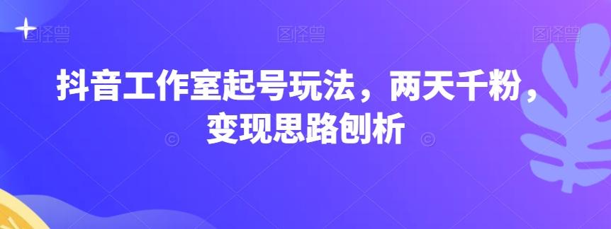 抖音工作室起号玩法，两天千粉，变现思路刨析-创薯资源
