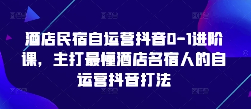 酒店民宿自运营抖音0-1进阶课，主打最懂酒店名宿人的自运营抖音打法-创薯资源