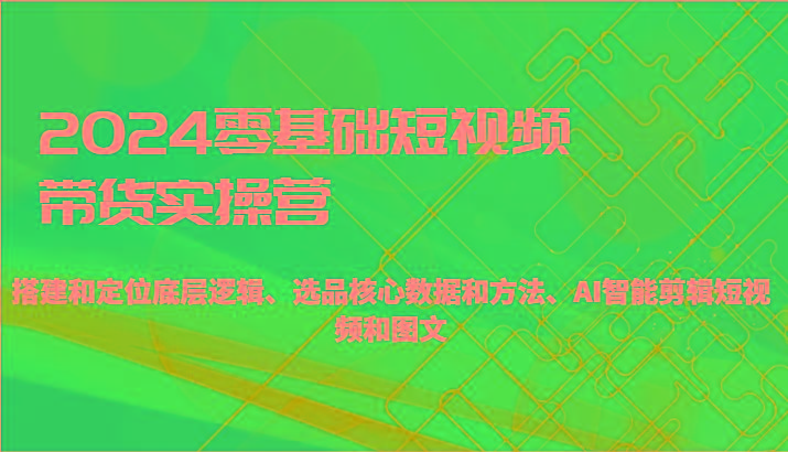 2024零基础短视频带货实操营-搭建和定位底层逻辑、选品核心数据和方法、AI智能剪辑-创薯资源