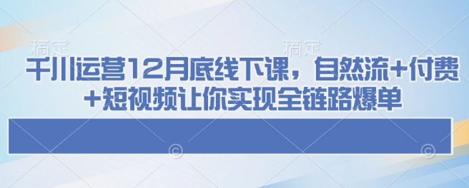 千川运营12月底线下课，自然流+付费+短视频让你实现全链路爆单-创薯资源