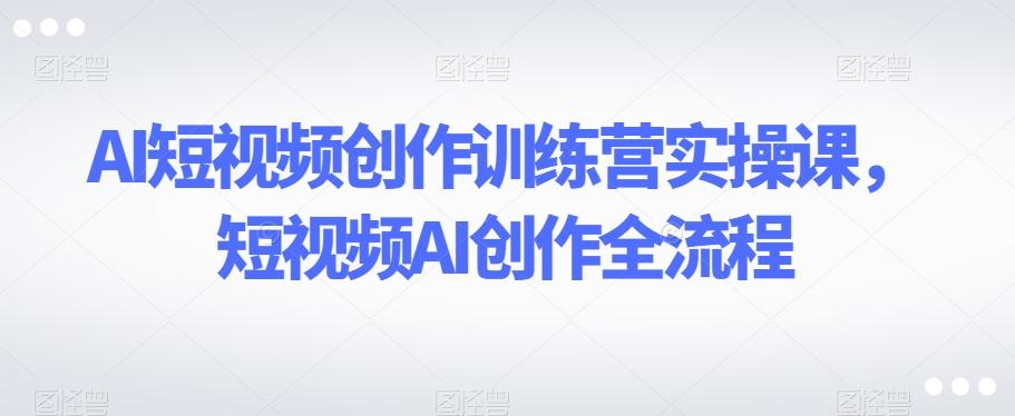 AI短视频创作训练营实操课，短视频AI创作全流程-创薯资源
