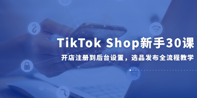 TikTok Shop新手30课，开店注册到后台设置，选品发布全流程教学-创薯资源