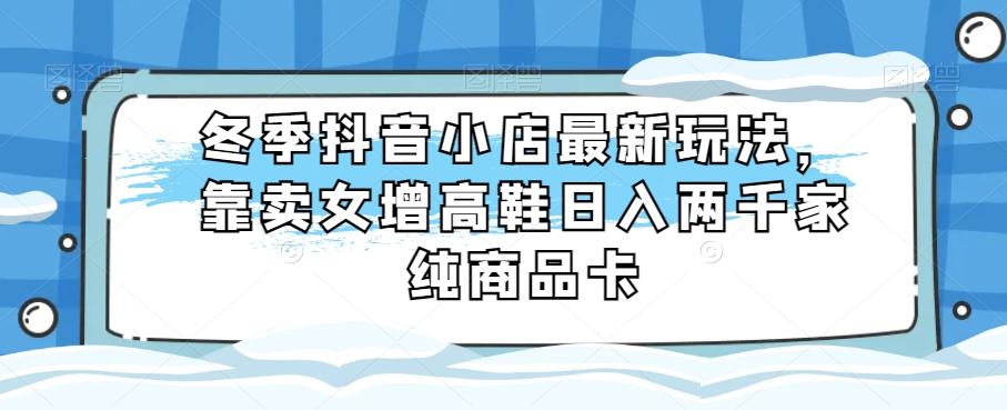 冬季抖音小店最新玩法，靠卖女增高鞋日入两千家纯商品卡【揭秘】-创薯资源