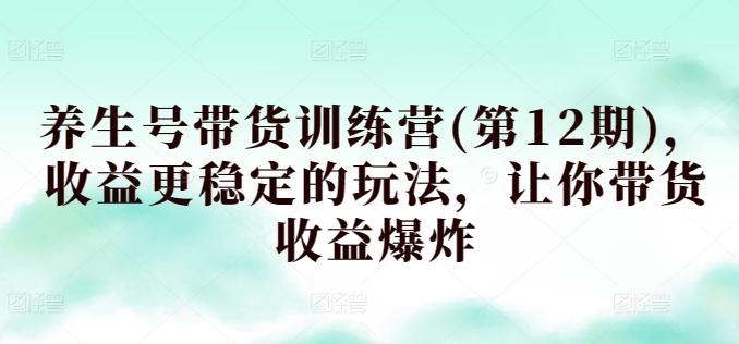 养生号带货训练营(第12期)，收益更稳定的玩法，让你带货收益爆炸-创薯资源