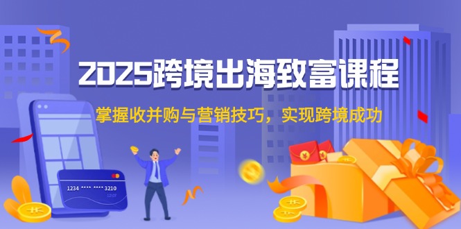 2025跨境出海致富课程，掌握收并购与营销技巧，实现跨境成功-创薯资源