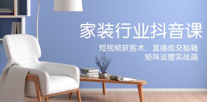 家装抖音课：短视频获客术，直播成交秘籍，矩阵运营实战篇-创薯资源