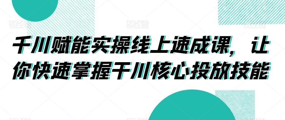 千川赋能实操线上速成课，让你快速掌握干川核心投放技能-创薯资源