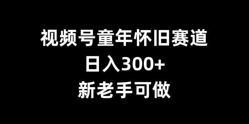 视频号童年怀旧赛道，日入300+，新老手可做【揭秘】-创薯资源