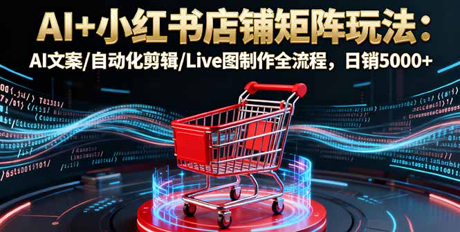 AI+小红书店铺矩阵玩法：AI文案/自动化剪辑/Live图制作全流程，日销5000+-创薯资源