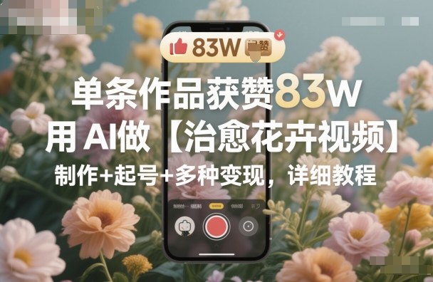 单条作品获赞83W，用AI做【治愈花卉视频】，制作+起号+多种变现，详细教程-创薯资源
