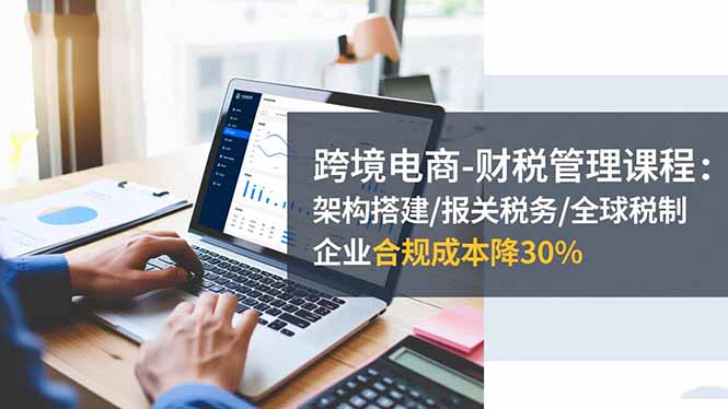 跨境电商-财税管理课程:架构搭建/报关税务/全球税制,企业合规成本降30%-创薯资源