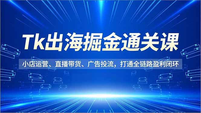 Tk出海掘金通关课，小店运营、直播带货、广告投流，打通全链路盈利闭环-创薯资源