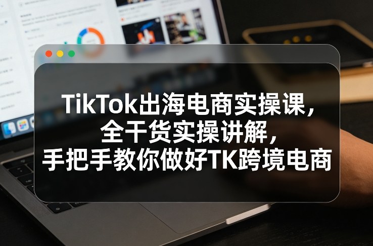 TikTok出海电商实操课，全干货实操讲解，手把手教你做好TK跨境电商-创薯资源
