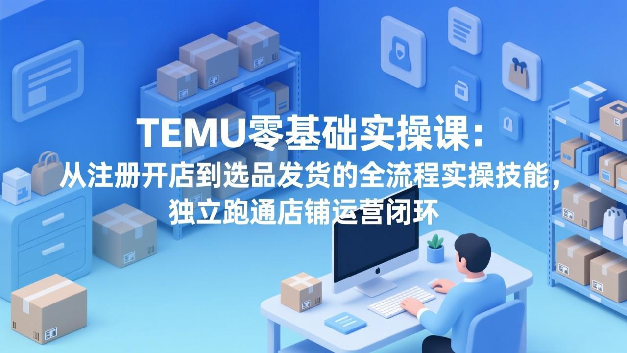 TEMU零基础实操课：从注册开店到选品发货的全流程实操技能，独立跑通店铺运营闭环-创薯资源