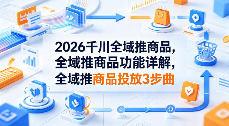 2026千川全域推商品，全域推商品功能详解，全域推商品投放3步曲-创薯资源