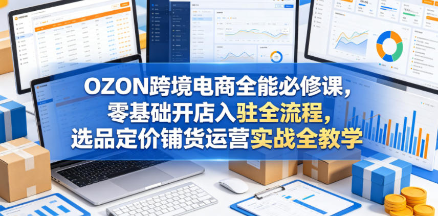 OZON跨境电商全能必修课，零基础开店入驻全流程，选品定价铺货运营实战全教学-创薯资源