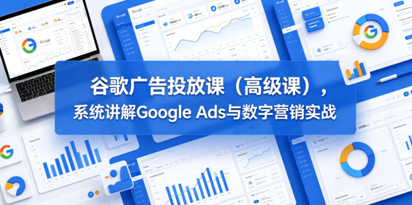 谷歌广告投放课(高级课)，系统讲解Google Ads与数字营销实战-创薯资源
