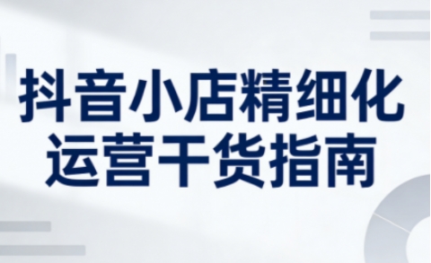 抖音小店精细化运营干货指南新版，助力商家系统提升店铺运营能力(更新26年6月)-创薯资源