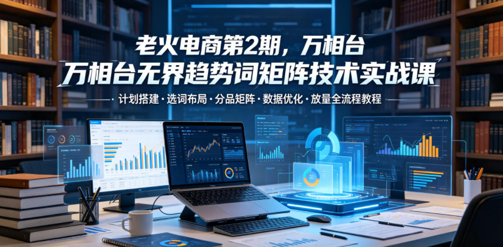 老火电商第2期，万相台无界趋势词矩阵技术实战课，计划搭建・选词布局・分品矩阵・数据优化・放量全流程教程-创薯资源