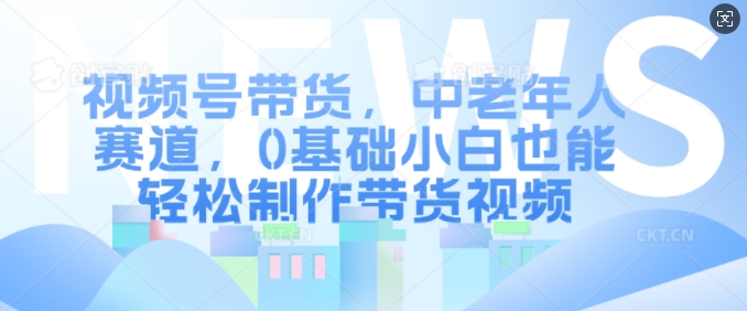 视频号带货，中老年人赛道，0基础小白也能轻松制作带货视频-创薯资源