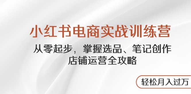 小红书电商实战训练营，从零起步，掌握选品、笔记创作、店铺运营全攻略…-创薯资源