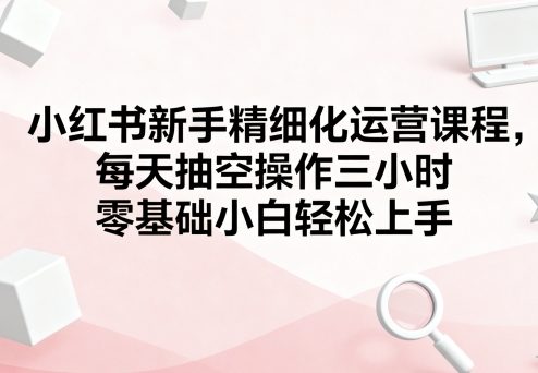 小红书新手精细化运营课程，每天抽空操作三小时，零基础小白轻松上手-创薯资源